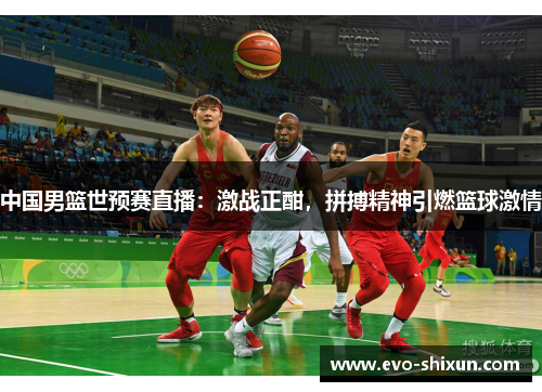 中国男篮世预赛直播：激战正酣，拼搏精神引燃篮球激情