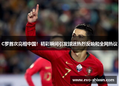C罗首次亮相中国！精彩瞬间引发球迷热烈反响和全网热议