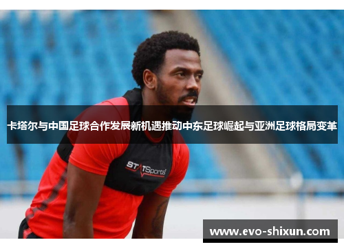 卡塔尔与中国足球合作发展新机遇推动中东足球崛起与亚洲足球格局变革